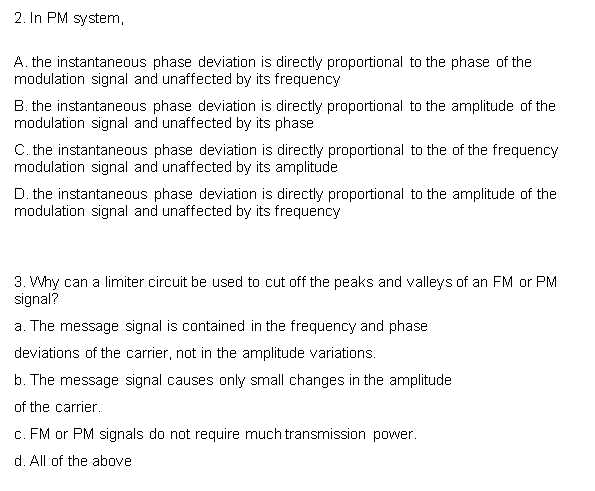 2. In PM system,
A. the instantaneous phase deviation is directly proportional to the phase of the
modulation signal and unaffected by its frequency
B. the instantaneous phase deviation is directly proportional to the amplitude of the
modulation signal and unaffected by its phase
C. the instantaneous phase deviation is directly proportional to the of the frequency
modulation signal and unaffected by its amplitude
D. the instantaneous phase deviation is directly proportional to the amplitude of the
modulation signal and unaffected by its frequency
3. Why can a limiter circuit be used to cut off the peaks and valleys of an FM or PM
signal?
a. The message signal is contained in the frequency and phase
deviations of the carrier, not in the amplitude variations.
b. The message signal causes only small changes in the amplitude
of the carrier.
c. FM or PM signals do not require much transmission power.
d. All of the above