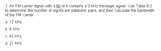 1. An FM carrier signal with a MJ of 4 contains a 3 kHz message signal. Use Table 6-2
to determine the number of significant sideband pairs, and then calculate the bandwidth
of the FM carrier.
a. 12 kHz
b. 6 kHz
c. 42 kHz
d. 21 kHz