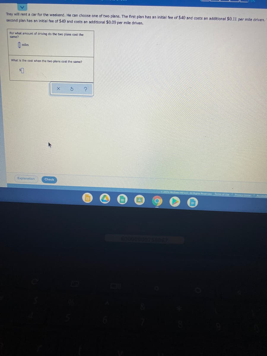Trey will rent a car for the weekend. He can choose one of two plans. The first plan has an initial fee of $40 and costs an additional $0.11 per mile driven.
second plan has an Initial fee of $49 and costs an additional $0.09 per mile driven.
For what amount of driving do the two plans cost the
same?
M miles
What is the cost when the two plans cost the same?
Explanation
Check
2022 McGraw H LLC AR
600000
