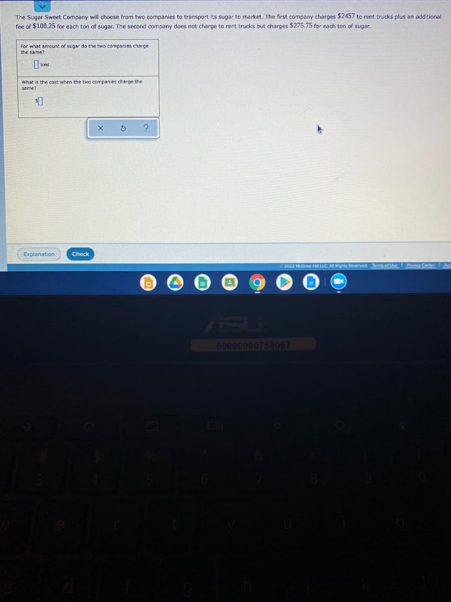 The Sugar Sweet Company will choose from two companies to transport its sugar to market. The first company charges $2457 to rent trucks plus an additional
fee of $100.25 for each ton of sugar. The second company does not charge to rent trucks but charges $275.75 for each ton of sugar.
For what amount of sugar do the two companies charge
the same?
I tons
What is the cost when the two companies charge the
same?
Explanation
Check
2022 McGraw HI LLC AI Rights Reserved Terms of Use Pivacy Center Ace
ASU
1sU
60000000758067
