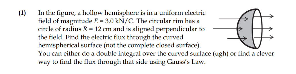 In the figure, a hollow hemisphere is in a uniform electric
field of magnitude E = 3.0 kN/C. The circular rim has a
circle of radius R = 12 cm and is aligned perpendicular to
the field. Find the electric flux through the curved
hemispherical surface (not the complete closed surface).
You can either do a double integral over the curved surface (ugh) or find a clever
way to find the flux through that side using Gauss's Law.
(1)
