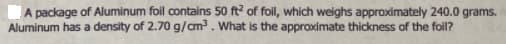 A package of Aluminum foil contains 50 ft? of folil, which weighs approximately 240.0 grams.
Aluminum has a density of 2.70 g/cm3. What is the approximate thickness of the foil?
