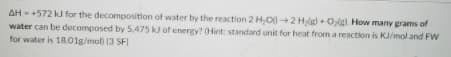 AH - +572 kJ for the decomposition of water by the reaction 2 H,O+2 Hgl + O,g How many grams of
water can be decomposed by 5,475 k of energy? (Hint: standard unit for heat from a reaction is KJ/mol and FW
for water is 18.01g/mol) 13 SFI
