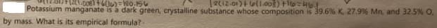 212.01) el1.008) Fo-4lo.
Potassium manganate is a dark green, crystalline substance whose composition is 39.6% K, 27.9% Mn, and 32.5% O,
by mass. What is its empirical formula?-
