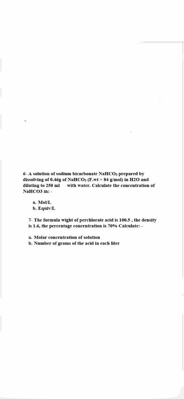 6- A solution of sodium bicarbonate NaHCO3 prepared by
dissolving of 0.46g of NaHCO3 (F.wt = 84 g/mol) in H2O and
diluting to 250 ml with water. Calculate the concentration of
NaHCO3 in: -
a. Mol/L
b. Equiv/L
7- The formula wight of perchlorate acid is 100.5, the density
is 1.6, the percentage concentration is 70% Calculate: -
a. Molar concentration of solution
b. Number of grams of the acid in each liter