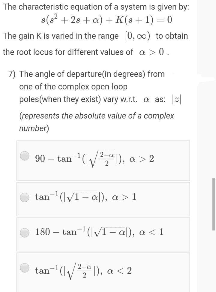 The characteristic equation of a system is given by:
s(s? + 2s + a) + K(s+1)
S
The gain K is varied in the range 0, 0) to obtain
the root locus for different values of a > 0.
7) The angle of departure(in degrees) from
one of the complex open-loop
poles(when they exist) vary w.r.t. a as: z|
(represents the absolute value of a complex
number)
90 – tan-1(|/2,ª ), a > 2
tan (VT-a), α> 1
180 – tan-1 (V1 – al), a < 1
*(), a < 2
2-a
tan-(.
