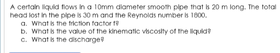 A certain llquid flows In a 10mm dlameter smooth plpe that Is 20 m long. The total
head lost in the pipe is 30 m and the Reynolds number is 1800.
a. What is the friction factor f?
b. What is the value of the kinematic viscosity of the liquid?
c. What is the discharge?
