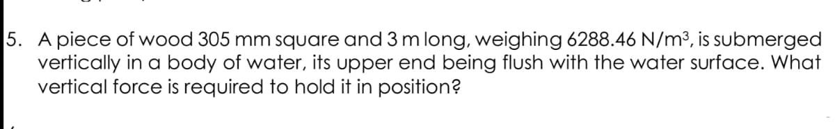 5. A piece of wood 305 mm square and 3 m long, weighing 6288.46 N/m³, is submerged
vertically in a body of water, its upper end being flush with the water surface. What
vertical force is required to hold it in position?
