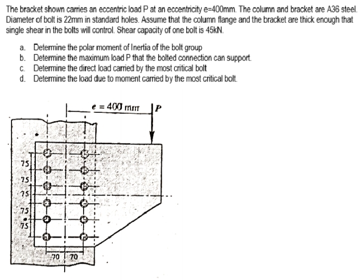 The bracket shown carries an eccentric load P at an eccentricity e=400mm. The column and bracket are A36 steel.
Diameter of bolt is 22mm in standard holes. Assume that the column flange and the bracket are thick enough that
single shear in the bolts will control. Shear capacity of one bolt is 45KN.
a. Determine the polar moment of Inertia of the bolt group
b. Determine the maximum load P that the bolted connection can support.
C. Determine the direct load carried by the most critical bolt
d. Determine the load due to moment carried by the most critical bolt.
e = 400 mm
75
751
15
75
75
70 70
