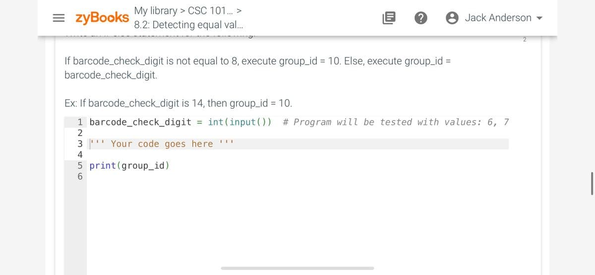 = zyBooks
My library > CSC 101... >
8.2: Detecting equal val...
If barcode_check_digit is not equal to 8, execute group_id = 10. Else, execute group_id
barcode_check_digit.
=
3¹ Your code goes here ***
4
5 print (group_id)
6
Jack Anderson
Ex: If barcode_check_digit is 14, then group_id = 10.
1 barcode_check_digit = int(input ( ) ) # Program will be tested with values: 6, 7
2
2