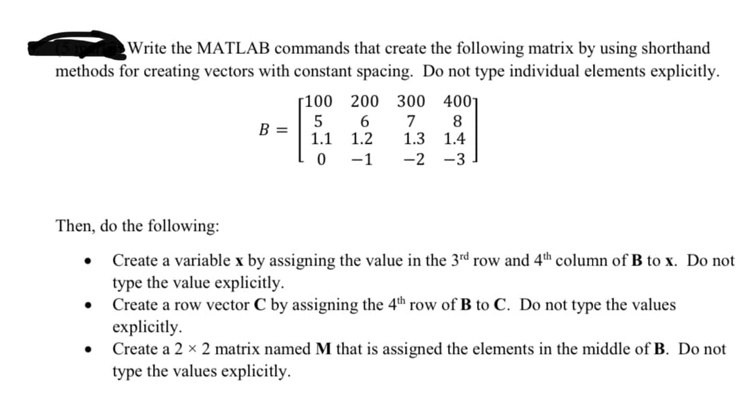 Write the MATLAB commands that create the following matrix by using shorthand
methods for creating vectors with constant spacing. Do not type individual elements explicitly.
[100
200 300
4001
7
1.3
8
1.4
B =
1.1
1.2
-1
-2
-3
Then, do the following:
Create a variable x by assigning the value in the 3rd row and 4th column of B to x. Do not
type the value explicitly.
Create a row vector C by assigning the 4th row of B to C. Do not type the values
explicitly.
Create a 2 x 2 matrix named M that is assigned the elements in the middle of B. Do not
type the values explicitly.
