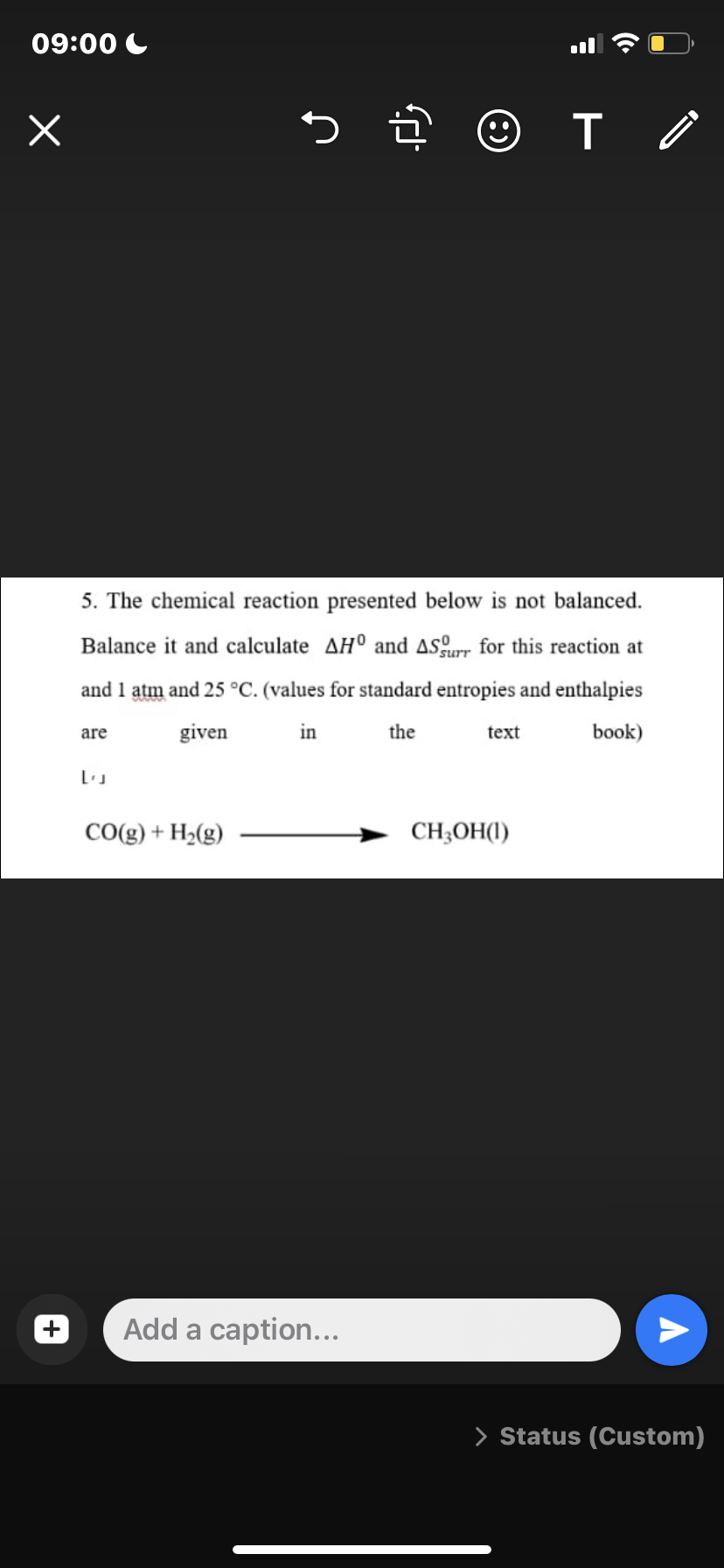 09:00 C
5 ĝ © T o
5. The chemical reaction presented below is not balanced.
Balance it and calculate AH° and aSur for this reaction at
and 1 atm and 25 °C. (values for standard entropies and enthalpies
are
given
in
the
text
book)
CO(g) + H2(g)
CH;OH(1)
Add a caption...
> Status (Custom)
