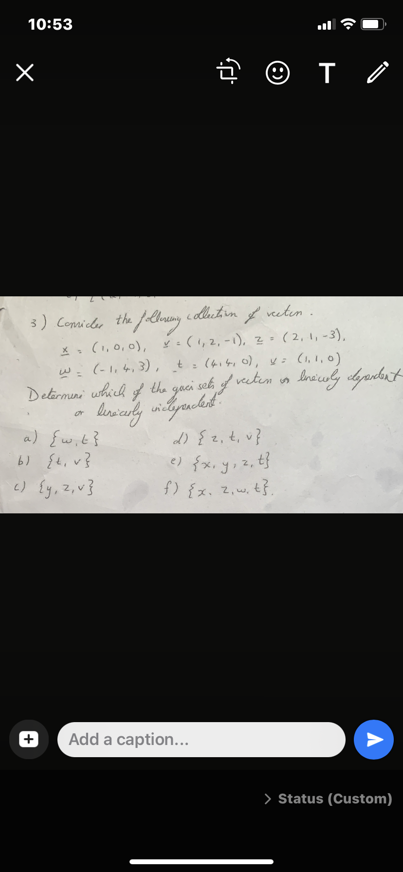 10:53
3) Conilee the lhnang c lutin f veelen
(1,0, 0),
(-1,4,3),
recten.
3) Conniler the foloruny
V : (1, 2, -1), 2= ( 2, 1, -3),
(4.41 0), y= (1,1, 0)
t
%3D
Detarmini which of the
gaci snk f veckem in Ineiuly dypdut
or
a) {wit}
6) {t, v}
c) {y, Z,v}
d) { 2,t, v}
e) {x, y, z, tf
f) {x. Z,w, t}.
Add a caption...
> Status (Custom)
