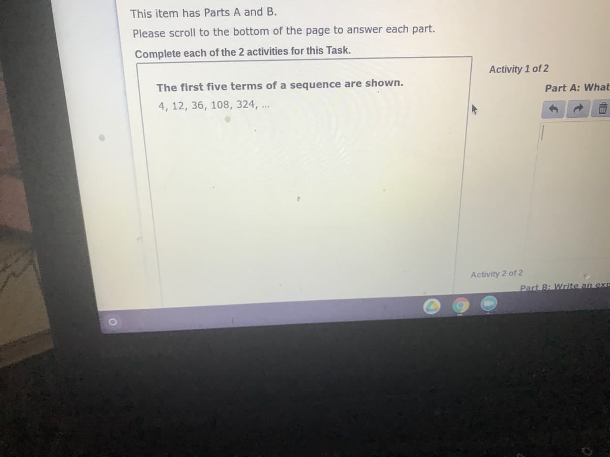 This item has Parts A and B.
Please scroll to the bottom of the page to answer each part.
Complete each of the 2 activities for this Task.
Activity 1 of 2
The first five terms of a sequence are shown.
Part A: What
4, 12, 36, 108, 324, ..
Activity 2 of 2
Part B: Write an exE
