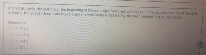 In an Otto cycle, the volume at the beginning of the isentropic compression is 0.74 L. If the displaced volume of the cycle
is 0.68 L. the specific heat ratio is y=1.3 and the work done is 455.6 k/kg. the heat rejected in k) per kg of air is:
Select one:
O a. 705.2
O b. 405.0
Oc. 124.5
O d. 521.4
