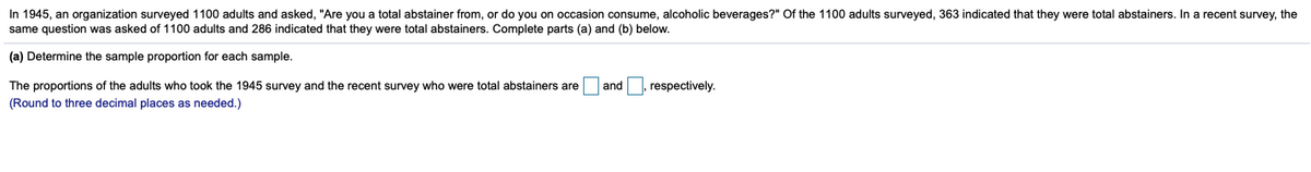 In 1945, an organization surveyed 1100 adults and asked, "Are you a total abstainer from, or do you on occasion consume, alcoholic beverages?" Of the 1100 adults surveyed, 363 indicated that they were total abstainers. In a recent survey, the
same question was asked of 1100 adults and 286 indicated that they were total abstainers. Complete parts (a) and (b) below.
(a) Determine the sample proportion for each sample.
The proportions of the adults who took the 1945 survey and the recent survey who were total abstainers are and , respectively.
(Round to three decimal places as needed.)
