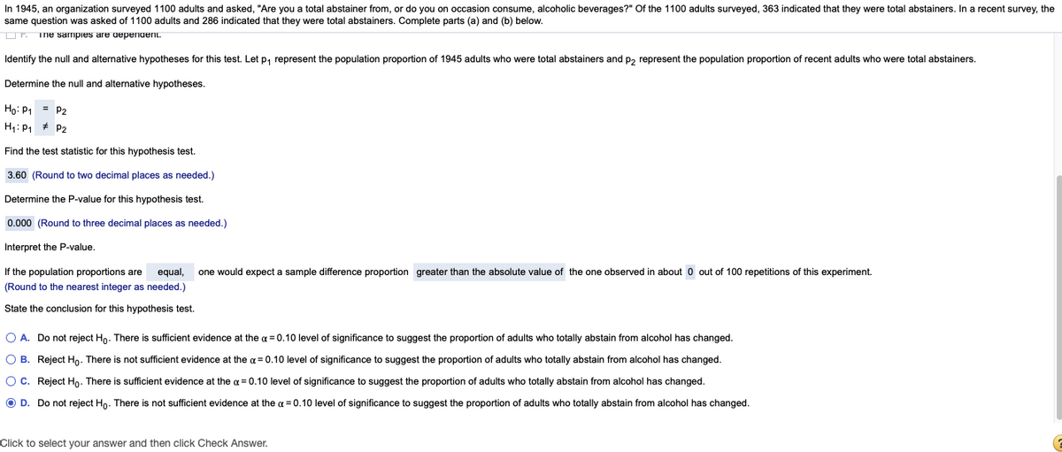 In 1945, an organization surveyed 1100 adults and asked, "Are you a total abstainer from, or do you on occasion consume, alcoholic beverages?" Of the 1100 adults surveyed, 363 indicated that they were total abstainers. In a recent survey, the
same question was asked of 1100 adults and 286 indicated that they were total abstainers. Complete parts (a) and (b) below.
Or Tne sampies are depenuenit.
Identify the null and alternative hypotheses for this test. Let p, represent the population proportion of 1945 adults who were total abstainers and p, represent the population proportion of recent adults who were total abstainers.
Determine the null and alternative hypotheses.
Ho: P1 = P2
H1: P1 # P2
Find the test statistic for this hypothesis test.
3.60 (Round to two decimal places as needed.)
Determine the P-value for this hypothesis test.
0.000 (Round to three decimal places as needed.)
Interpret the P-value.
If the population proportions are
equal,
one would expect a sample difference proportion greater than the absolute value of the one observed in about 0 out of 100 repetitions of this experiment.
(Round to the nearest integer as needed.)
State the conclusion for this hypothesis test.
O A. Do not reject Ho. There is sufficient evidence at the a = 0.10 level of significance to suggest the proportion of adults who totally abstain from alcohol has changed.
O B. Reject Ho. There is not sufficient evidence at the a = 0.10 level of significance to suggest the proportion of adults who totally abstain from alcohol has changed.
Oc. Reject Ho. There is sufficient evidence at the a = 0.10 level of significance to suggest the proportion of adults who totally abstain from alcohol has changed.
O D. Do not reject Ho. There is not sufficient evidence at the a = 0.10 level of significance to suggest the proportion of adults who totally abstain from alcohol has changed.
Click to select your answer and then click Check Answer.
