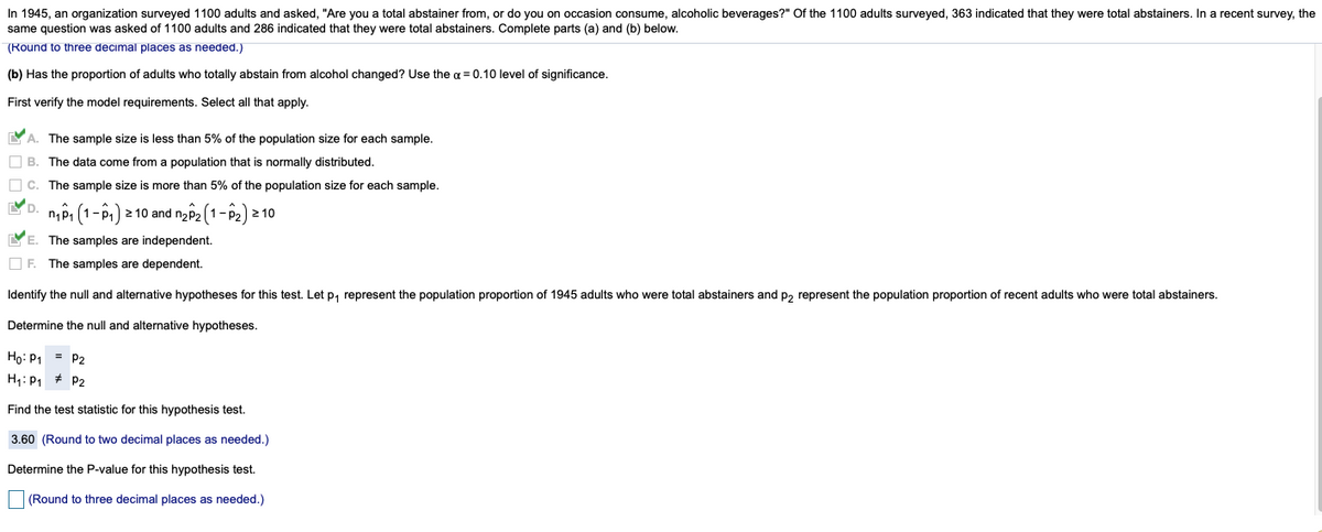 In 1945, an organization surveyed 1100 adults and asked, "Are you a total abstainer from, or do you on occasion consume, alcoholic beverages?" Of the 1100 adults surveyed, 363 indicated that they were total abstainers. In a recent survey, the
same question was asked of 1100 adults and 286 indicated that they were total abstainers. Complete parts (a) and (b) below.
(Round to three decimal places as needed.)
(b) Has the proportion of adults who totally abstain from alcohol changed? Use the a = 0.10 level of significance.
First verify the model requirements. Select all that apply.
YA. The sample size is less than 5% of the population size for each sample.
O B. The data come from a population that is normally distributed.
O c. The sample size is more than 5% of the population size for each sample.
YD.
n,P1 (1-P) 2 10 and ny2 (1-P2) 2 10
YE. The samples are independent.
O F. The samples are dependent.
Identify the null and alternative hypotheses for this test. Let p, represent the population proportion of 1945 adults who were total abstainers and p, represent the population proportion of recent adults who were total abstainers.
Determine the null and alternative hypotheses.
Ho: P1 = P2
H: P1 + P2
Find the test statistic for this hypothesis test.
3.60 (Round to two decimal places as needed.)
Determine the P-value for this hypothesis test.
(Round to three decimal places as needed.)

