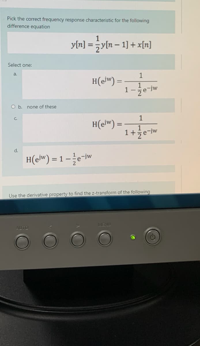 Pick the correct frequency response characteristic for the following
difference equation
1
yln] = yln – 1] + x[n]
%3D
Select one:
a.
1
H(ejw) =
1
1-je-jw
Ob.
none of these
1
C.
H(elw) =
1
1+że¬jw
d.
H(e") = 1 – e-iw
Use the derivative property to find the z-transform of the following
MENU
AUTO
