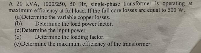 A 20 kVA, 1000/250, 50 Hz, single-phase transformer is operating at
maximum efficiency at full load. If the full core losses are equal to 500 W.
(a)Determine the variable copper losses.
Determine the load power factor.
(b)
(c)Determine the input power.
(d)
Determine the loading factor.
(e)Determine the maximum efficiency of the transformer.