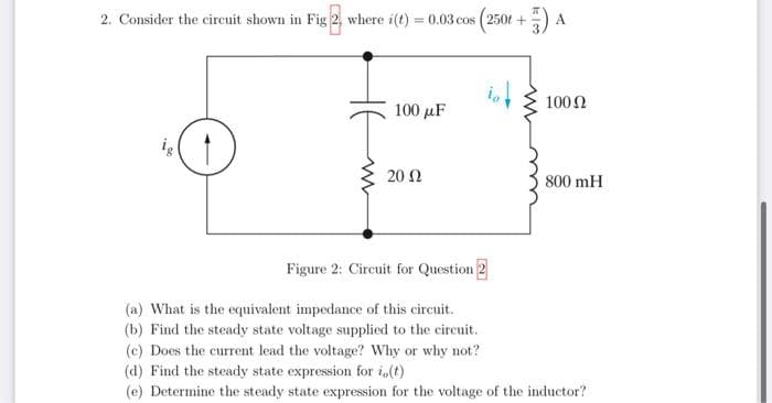 2. Consider the circuit shown in Fig 2, where i(t) = 0.03 cos (250t +
100 μF
2002
A
100 (2
800 mH
Figure 2: Circuit for Question 2
(a) What is the equivalent impedance of this circuit.
(b) Find the steady state voltage supplied to the circuit.
(c) Does the current lead the voltage? Why or why not?
(d) Find the steady state expression for i(t)
(e) Determine the steady state expression for the voltage of the inductor?