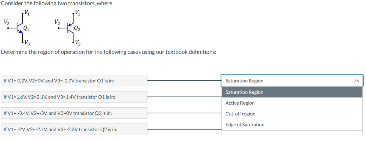 Consider the following two transistors, where
V₁₂
V₂₁
V₂
V₂
Q₂
V3
V3
Determine the region of operation for the following cases using our textbook definitions:
If V1=0.2V, V2=0V, and V3=-0.7V transistor Q1 is in:
If V1=1.6V, V2=2.1V, and V3=1.4V transistor Q1 is in:
If V1= -3.4V, V2=-3V, and V3-0V transistor Q2 is in:
If V1= -2V, V2=-2.7V, and V3--2.3V transistor Q2 is in:
Saturation Region
Saturation Region
Active Region
Cut-off region
Edge of Saturation