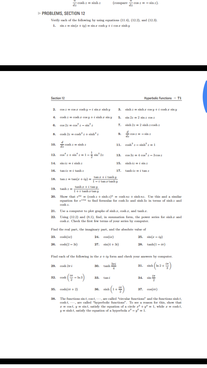 (comparecos z = - sin z).
COsh zsinh z
COs
PROBLEMS, SECTION 12
Verify each of the following by using equations (11.4), (12.2), and (12.3)
1.
sin zsin(z+iy) = sinz cosh y + i cosr sinh y
Hyperbolic Functions 71
Section 12
cos zcosr cosh y - i sinz sinh y
sinhz=sinhz cos y+i cosh z sin y
2.
3.
cosh zcoshr cos yi sinhz sin y
4
sin 2z=2 sin z cos
5.
COs 2
$+/
sinh 2z 2 sinh z cosh z
cos 2zcos :- sin2 z
7.
6.
cosh 2zcosh2 z + sinh2 z
9.
COs z=sin z
dz
8.
d
10. csh z =:
coshz-sinh2 : = 1
sinh z
11.
cos+sin= 1-; sin 2
Cos 3z= 4 cas"-3cos
12.
13.
sinhizi sin z
sin iz = i sinh
14.
15.
17. tanh iz = i tan 2
taniz = i tanh z
16.
tanz+itanhy
tan:= tan(z + iy) = 1 r i tan s tanh y
18.
tanhz+i tany
tanhz=1+i tanh z tan y
19.
Show that ez = (coshz sinh z )" = cosh nz + sinh nz. Use this and a similar
equation for e-n* to find formulas for cosh 3z and sinh 3z in terms of sinh z and
cosh z
20.
21.
Use a computer to plot graphs of sinh r, cosh z, and tanh z
22.
Using (12.2) and (8.1), find, in summation form, the power series for sinhz and
cosh r. Check the first few terms of your series by computer.
Find the real part, the imaginary part, and the absolute value of
23. cosh(iz)
24. cos(iz)
25. sin(-iy)
28. tanh(1-in)
26. cosh(2-3i)
27. sin(43i)
Find each of the following in the z + iy form and check your answers by computer.
3mi
sinh In 2+
30. tanh
29. cosh 2i
31.
4
cosh
-In 3
34
32.
33.
sin
tan i
37. Cos(in
35. cosh(i +2)
36. sinh
The functions sin t, cost, , are called "circular functions" and the functions sinh t,
cosh t, are called "hyperbolic functions". To see a reason for this, show that
rCos t, y sint, satisfy the equation of a circle 12 + y2 = 1, while z = cosh t,
y= sinh t, satisfy the equation of a hyperbola z2 -- y? = 1.
38.
