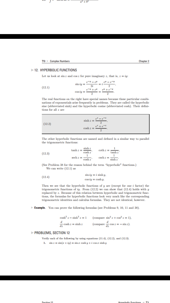 a+ b
70 Complex Numbers
Chapter 2
12. HYPERBOLIC FUNCTIONS
Let us look at sinz and cos z for pure imaginary z, that is, z=iy:
e-e
e-e
sin iy=
2i
(12.1)
e e
e e
COs iy
2
The real functions on the right have special names because these particular combi-
nations of exponentials arise frequently in problems. They are called the hyperbolic
sine (abbreviated sinh) and the hyperbolic cosine (abbreviated cosh). Their defini-
tions for all z are
e-e
sinhz
(12.2)
Cosh z = +e
The other hyperbolic functions are named and defined in a similar way to parallel
the trigonometric functions:
sinh
z
cosh
coth tanh z
tanh
(12.3)
1
csehz=sinhz'
sech:cosh
(See Problem 38 for the reason behind the term "hyperbolic" functions.)
We can write (12.1) as
sin iy i sinh y,
cos iy cosh y.
(12.4)
Then we see that the hyperbolic functions of y are (except for one i factor) the
trigonometric functions of iy. From (12.2) we can show that (12.4) holds with y
replaced by . Because of this relation between hyperbolic and trigonometric func
tions, the formulas for hyperbolic functions look very much like the corresponding
trigonometric identities and calculus formulas. They are not identical, however.
Example. You can prove the following formulas (see Problems 9, 10, 11 and 38).
cOsh2-sinh
+ cos? z = 1),
1
(compare sin2
d
cosh zsinh z
(compare cos z=-sinz).
dz
PROBLEMS, SECTION 12
Verify each of the following by using equations (11.4), (12.2), and (12.3).
sin zsin(z+iy)=sinz cosh y+ i cosr sinh y
1.
Section 12
71
Hynerholic Functions
