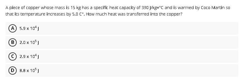 A piece of copper whose mass is 15 kg has a specific heat capacity of 390 J/kgx°C and is warmed by Coco Martin so
that its temperature increases by 5.0 C°. How much heat was transferred into the copper?
(A) 5.9 x 10¹ J
B 2.0 x 105 J
Ⓒ 2.9 x 104 J
(D) 8.8 x 105 J