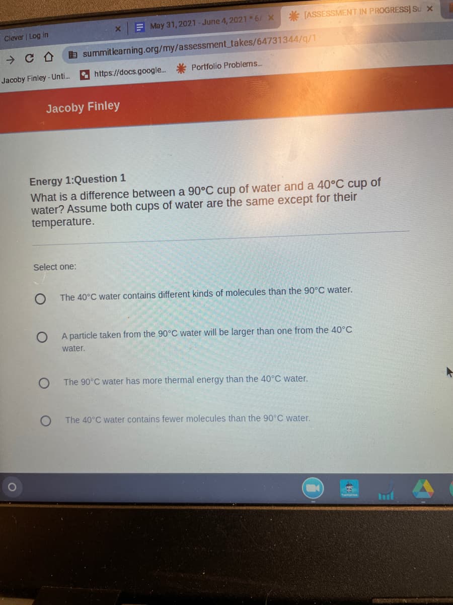 * [ASSESSMENT IN PROGRESS] Su x
E May 31, 2021-June 4, 2021 6 X
Clever | Log in
E summitlearning.org/my/assessment takes/64731344/q/1
* https://docs.google.
Portfolio Problems...
Jacoby Finley-Unti.
Jacoby Finley
Energy 1:Question 1
What is a difference between a 90°C cup of water and a 40°C cup of
water? Assume both cups of water are the same except for their
temperature.
Select one:
The 40°C water contains different kinds of molecules than the 90°C water.
A particle taken from the 90°C water will be larger than one from the 40°C
water.
The 90°C water has more thermal energy than the 40°C water.
The 40°C water contains fewer molecules than the 90°C water.
