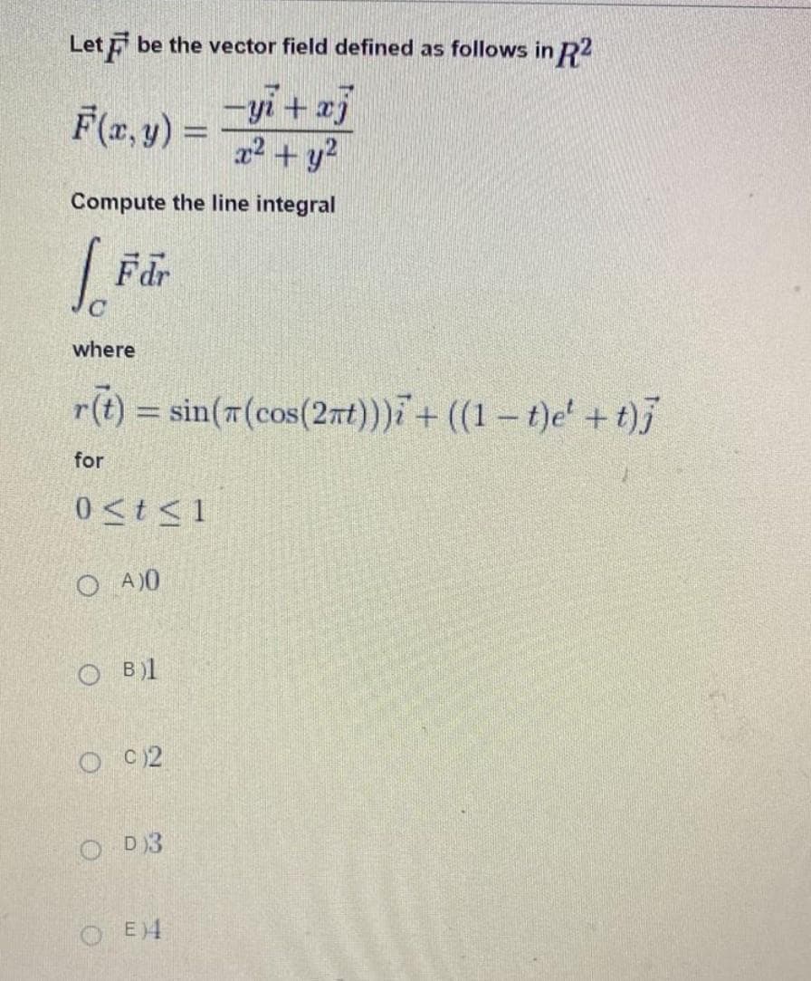 Let be the vector field defined as follows in R2
-yi+xj
x² + y²
Compute the line integral
F(x, y) =
Fdr
where
r(t) = sin((cos(2nt)))i + ((1 t)e +t)j
for
0≤t≤1
OA)0
OB)1
O 02
OD3
OEM