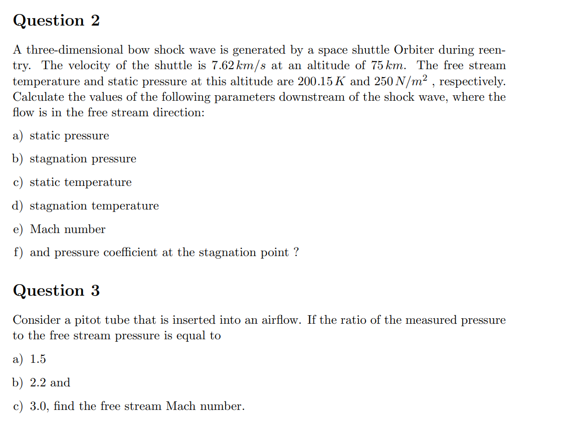 Question 2
A three-dimensional bow shock wave is generated by a space shuttle Orbiter during reen-
try. The velocity of the shuttle is 7.62 km/s at an altitude of 75 km. The free stream
temperature and static pressure at this altitude are 200.15 K and 250 N/m², respectively.
Calculate the values of the following parameters downstream of the shock wave, where the
flow is in the free stream direction:
a) static pressure
b) stagnation pressure
c) static temperature
d) stagnation temperature
e) Mach number
f) and pressure coefficient at the stagnation point ?
Question 3
Consider a pitot tube that is inserted into an airflow. If the ratio of the measured pressure
to the free stream pressure is equal to
a) 1.5
b) 2.2 and
c) 3.0, find the free stream Mach number.