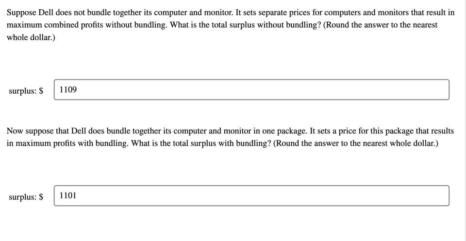 Suppose Dell does not bundle together its computer and monitor. It sets separate prices for computers and monitors that result in
maximum combined profits without bundling. What is the total surplus without bundling? (Round the answer to the nearest
whole dollar.)
surplus: $
1109
Now suppose that Dell does bundle together its computer and monitor in one package. It sets a price for this package that results
in maximum profits with bundling. What is the total surplus with bundling? (Round the answer to the nearest whole dollar.)
surplus: $
1101