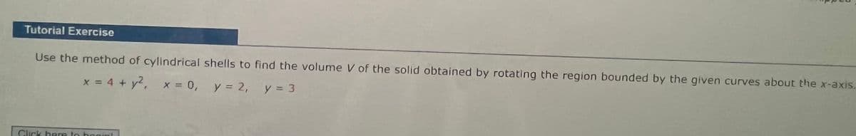 Tutorial Exercise
Use the method of cylindrical shells to find the volume V of the solid obtained by rotating the region bounded by the given curves about the x-axis.
x = 4 + y², x = 0, y = 2, y = 3
Click here to begin!