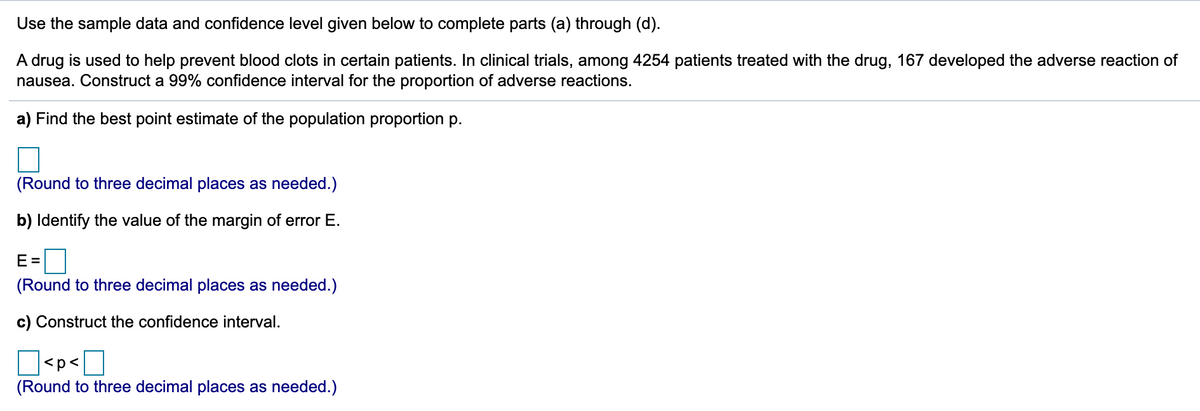 Use the sample data and confidence level given below to complete parts (a) through (d).
A drug is used to help prevent blood clots in certain patients. In clinical trials, among 4254 patients treated with the drug, 167 developed the adverse reaction of
nausea. Construct a 99% confidence interval for the proportion of adverse reactions.
a) Find the best point estimate of the population proportion p.
(Round to three decimal places as needed.)
b) Identify the value of the margin of error E.
E =
(Round to three decimal places as needed.)
c) Construct the confidence interval.
D<p<]
(Round to three decimal places as needed.)
