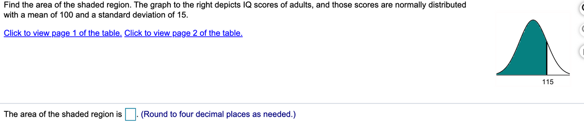 Find the area of the shaded region. The graph to the right depicts IQ scores of adults, and those scores are normally distributed
with a mean of 100 and a standard deviation of 15.
Click to view page 1 of the table. Click to view_page 2 of the table.
115
The area of the shaded region is |. (Round to four decimal places as needed.)
