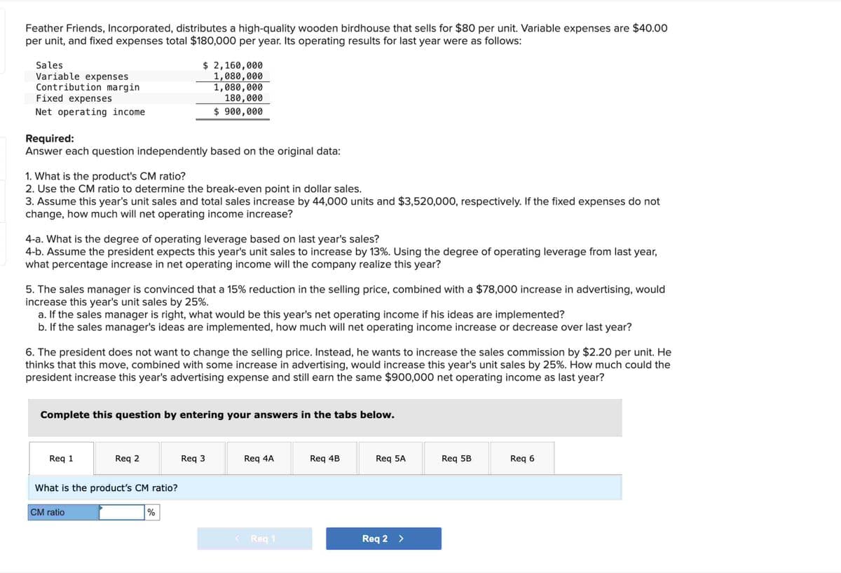 Feather Friends, Incorporated, distributes a high-quality wooden birdhouse that sells for $80 per unit. Variable expenses are $40.00
per unit, and fixed expenses total $180,000 per year. Its operating results for last year were as follows:
Sales
Variable expenses
Contribution margin
Fixed expenses
Net operating income.
Required:
Answer each question independently based on the original data:
1. What is the product's CM ratio?
2. Use the CM ratio to determine the break-even point in dollar sales.
3. Assume this year's unit sales and total sales increase by 44,000 units and $3,520,000, respectively. If the fixed expenses do not
change, how much will net operating income increase?
4-a. What is the degree of operating leverage based on last year's sales?
4-b. Assume the president expects this year's unit sales to increase by 13%. Using the degree of operating leverage from last year,
what percentage increase in net operating income will the company realize this year?
5. The sales manager is convinced that a 15% reduction in the selling price, combined with a $78,000 increase in advertising, would
increase this year's unit sales by 25%.
a. If the sales manager is right, what would be this year's net operating income if his ideas are implemented?
b. If the sales manager's ideas are implemented, how much will net operating income increase or decrease over last year?
$ 2,160,000
1,080,000
1,080,000
180,000
$ 900,000
6. The president does not want to change the selling price. Instead, he wants to increase the sales commission by $2.20 per unit. He
thinks that this move, combined with some increase in advertising, would increase this year's unit sales by 25%. How much could the
president increase this year's advertising expense and still earn the same $900,000 net operating income as last year?
Complete this question by entering your answers in the tabs below.
Req 1
Req 2
What is the product's CM ratio?
CM ratio
%
Req 3
Req 4A
< Req 1
Req 4B
Req 5A
Reg 2 >
Req 5B
Req 6