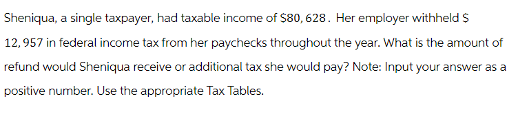 Sheniqua, a single taxpayer, had taxable income of $80, 628. Her employer withheld S
12,957 in federal income tax from her paychecks throughout the year. What is the amount of
refund would Sheniqua receive or additional tax she would pay? Note: Input your answer as a
positive number. Use the appropriate Tax Tables.