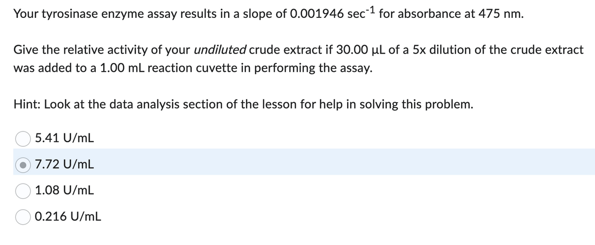 Your tyrosinase enzyme assay results in a slope of 0.001946 sec-1 for absorbance at 475 nm.
Give the relative activity of your undiluted crude extract if 30.00 µL of a 5x dilution of the crude extract
was added to a 1.00 mL reaction cuvette in performing the assay.
Hint: Look at the data analysis section of the lesson for help in solving this problem.
5.41 U/mL
7.72 U/mL
1.08 U/mL
0.216 U/mL