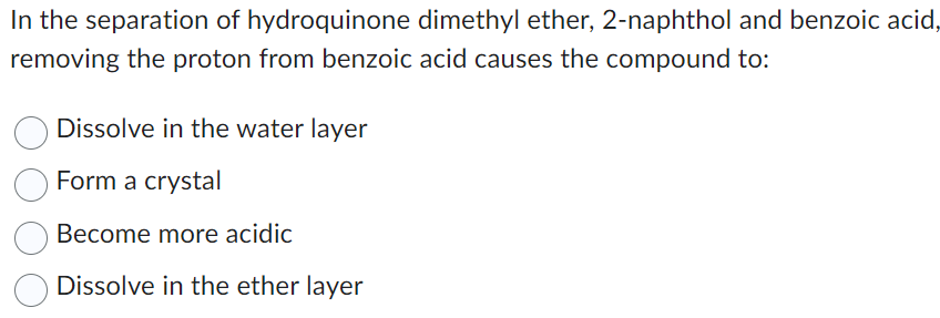 In the separation of hydroquinone dimethyl ether, 2-naphthol and benzoic acid,
removing the proton from benzoic acid causes the compound to:
Dissolve in the water layer
Form a crystal
Become more acidic
Dissolve in the ether layer