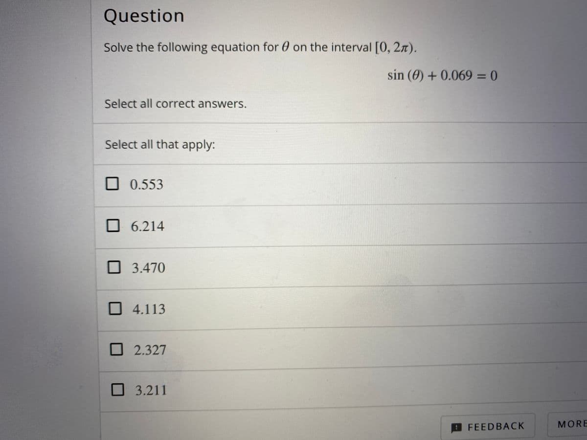 Question
Solve the following equation for 0 on the interval [0, 2n).
sin (0) +0.069 = 0
Select all correct answers.
Select all that apply:
0.553
O 6.214
O 3.470
4.113
2.327
3.211
FEED BACK
MORE
