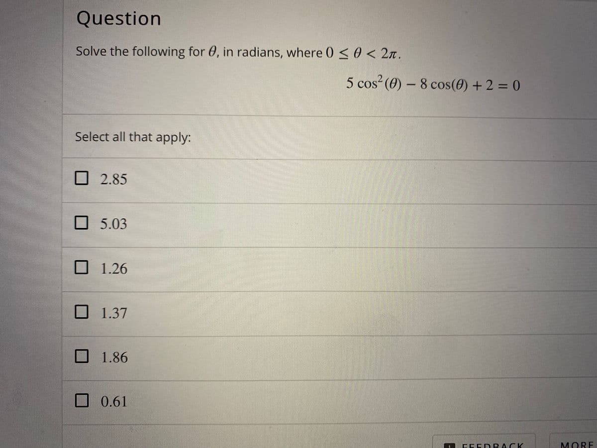Question
Solve the following for 0, in radians, where 0<0 < 2n.
5 cos²(0) – 8 cos(0) + 2 = 0
Select all that apply:
2.85
5.03
1.26
1.37
1.86
0.61
IEEDP ACK
MORE

