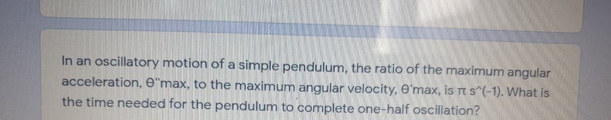 In an oscillatory motion of a simple pendulum, the ratio of the maximum angular
acceleration, e"max, to the maximum angular velocity, e'max, is r s (-1). What is
the time needed for the pendulum to complete one-half oscillation?
