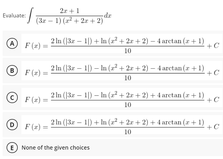 2x + 1
dx
J (3x – 1) (x2 + 2x + 2)
Evaluate:
2 In (|3x – 1|) + In (x² + 2æ + 2) – 4 arctan (x + 1)
+ C
A
-
F (x) =
10
2 ln (|3x – 1|) – In (x² + 2x + 2) – 4 arctan (x +1)
+ C
-
F (x) =
10
©
2 In (|3x – 1|) – In (a2 + 2x + 2) + 4 arctan (x+1)
+ C
-
F (x) =
%3D
10
(D
F (x) =
2 In (|3x – 1|) + In (x2 + 2x + 2) +4 arctan (x + 1)
+ C
10
E
None of the given choices
B
