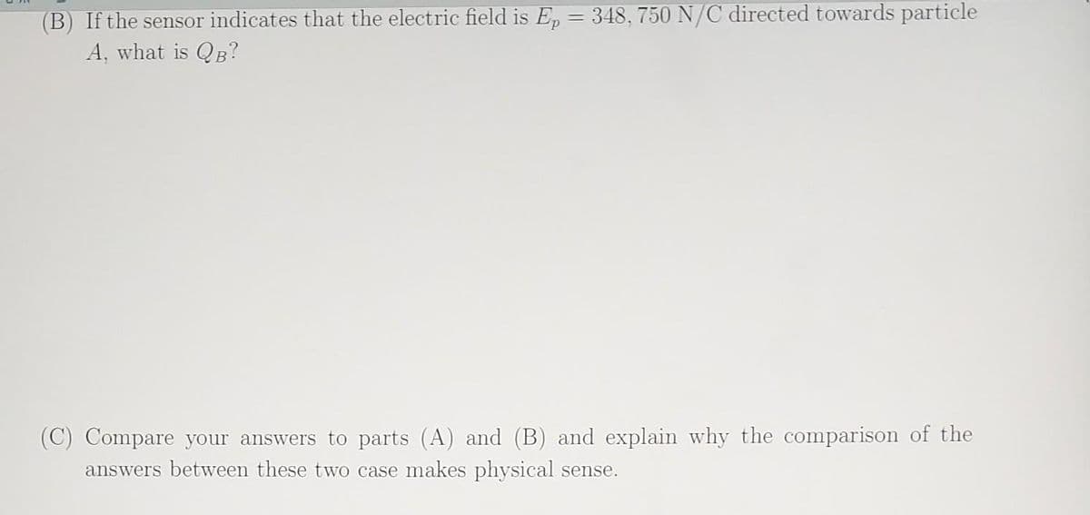 (B) If the sensor indicates that the electric field is Ep = 348, 750 N/C directed towards particle
A, what is QB?
(C) Compare your answers to parts (A) and (B) and explain why the comparison of the
answers between these two case makes physical sense.