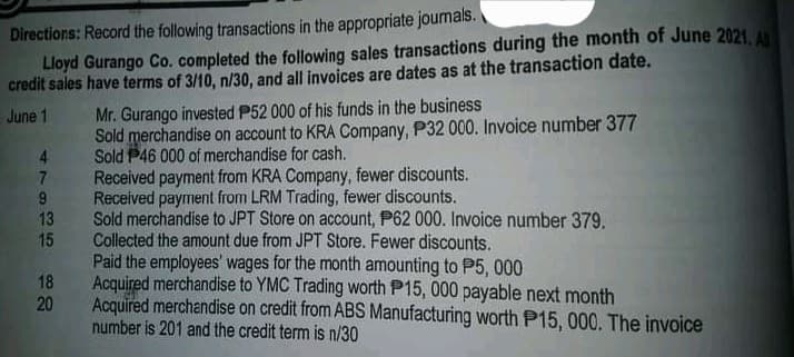 Directions: Record the following transactions in the appropriate journals.
Lloyd Gurango Co. completed the following sales transactions during the month of June 2021. A
credit sales have terms of 3/10, n/30, and all invoices are dates as at the transaction date.
June 1
4
7
9
13
ಈ
15
18
20
Mr. Gurango invested P52 000 of his funds in the business
Sold merchandise on account to KRA Company, P32 000. Invoice number 377
Sold P46 000 of merchandise for cash.
Received payment from KRA Company, fewer discounts.
Received payment from LRM Trading, fewer discounts.
Sold merchandise to JPT Store on account, P62 000. Invoice number 379.
Collected the amount due from JPT Store. Fewer discounts.
Paid the employees' wages for the month amounting to P5,000
Acquired merchandise to YMC Trading worth P15, 000 payable next month
Acquired merchandise on credit from ABS Manufacturing worth P15, 000. The invoice
number is 201 and the credit term is n/30