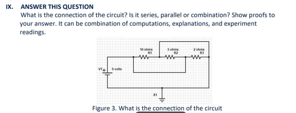 IX.
ANSWER THIS QUESTION
What is the connection of the circuit? Is it series, parallel or combination? Show proofs to
your answer. It can be combination of computations, explanations, and experiment
readings.
VT+ 9 volts
10 ohms
R1
ww
X1
5 ohms
R2
2 ohms
R3
Figure 3. What is the connection of the circuit