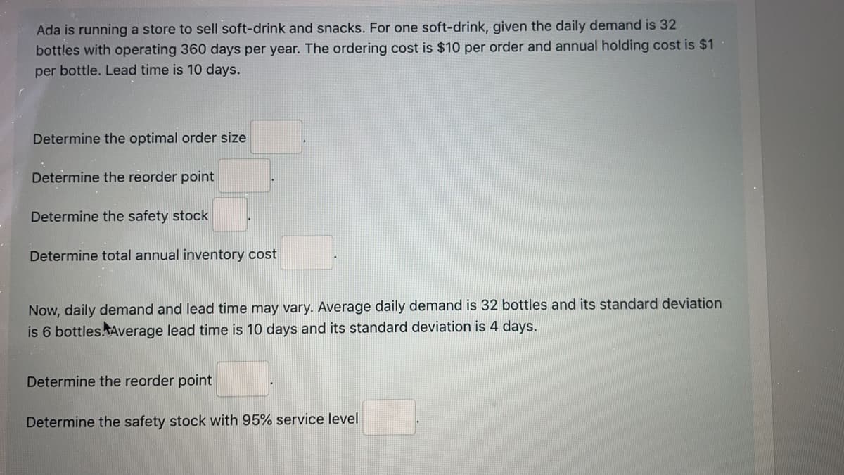 Ada is running a store to sell soft-drink and snacks. For one soft-drink, given the daily demand is 32
bottles with operating 360 days per year. The ordering cost is $10 per order and annual holding cost is $1
per bottle. Lead time is 10 days.
Determine the optimal order size
Determine the reorder point
Determine the safety stock
Determine total annual inventory cost
Now, daily demand and lead time may vary. Average daily demand is 32 bottles and its standard deviation
is 6 bottles.Average lead time is 10 days and its standard deviation is 4 days.
Determine the reorder point
Determine the safety stock with 95% service level
