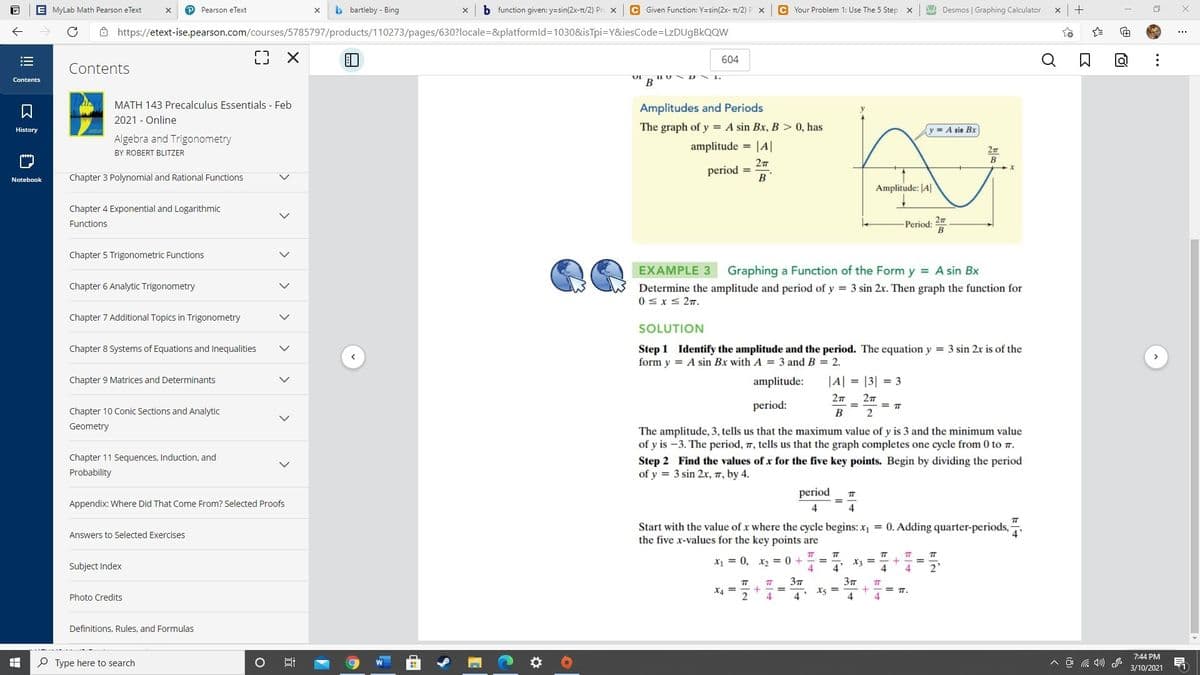 E MyLab Math Pearson eText
Pearson eText
b bartleby - Bing
b function given: y=sin(2x-T/2) Pr. x
C Given Function: Y=sin(2x- 1/2)
C Your Problem 1: Use The 5 Step x
A Desmos | Graphing Calculator
Ô https://etext-ise.pearson.com/courses/5785797/products/110273/pages/630?locale=&platformld=1030&isTpi=Y&iesCode%=LZDU9BKQQW
...
604
Contents
Contents
В
MATH 143 Precalculus Essentials - Feb
2021 - Online
Amplitudes and Periods
The graph of y = A sin Bx, B > 0, has
History
y = A sin Bx
Algebra and Trigonometry
amplitude = |A|
BY ROBERT BLITZER
B
period =
В
Notebook
Chapter 3 Polynomial and Rational Functions
Amplitude: JA|
Chapter 4 Exponential and Logarithmic
Functions
Period:
Chapter 5 Trigonometric Functions
EXAMPLE 3
Graphing a Function of the Form y = A sin Bx
Chapter 6 Analytic Trigonometry
Determine the amplitude and period of y = 3 sin 2x. Then gra
0sx< 2m.
the function for
Chapter 7 Additional Topics in Trigonometry
SOLUTION
Chapter 8 Systems of Equations and Inequalities
Step 1 Identify the amplitude and the period. The equation y = 3 sin 2x is of the
form y = A sin Bx with A = 3 and B = 2.
Chapter 9 Matrices and Determinants
amplitude:
|A| = |3| = 3
27
period:
= TT
Chapter 10 Conic Sections and Analytic
В
Geometry
The amplitude, 3, tells us that the maximum value of y is 3 and the minimum value
of y is -3. The period, 7, tells us that the graph completes one cycle from 0 to .
Chapter 11 Sequences, Induction, and
Step 2 Find the values of x for the five key points. Begin by dividing the period
of y = 3 sin 2x, 7, by 4.
Probability
period
TT
Appendix: Where Did That Come From? Selected Proofs
4
4
Start with the value of x where the cycle begins: x1 = 0. Adding quarter-periods,
the five x-values for the key points are
Answers to Selected Exercises
4
T
X = 0, x, = 0 +
4
TT
TT
X3 =
Subject Index
4
2'
37
X4 =
2.
X5 =
4
%3D
T.
Photo Credits
4
4.
Definitions, Rules, and Formulas
7:44 PM
P Type here to search
A O a 4)
3/10/2021
...
近
>
