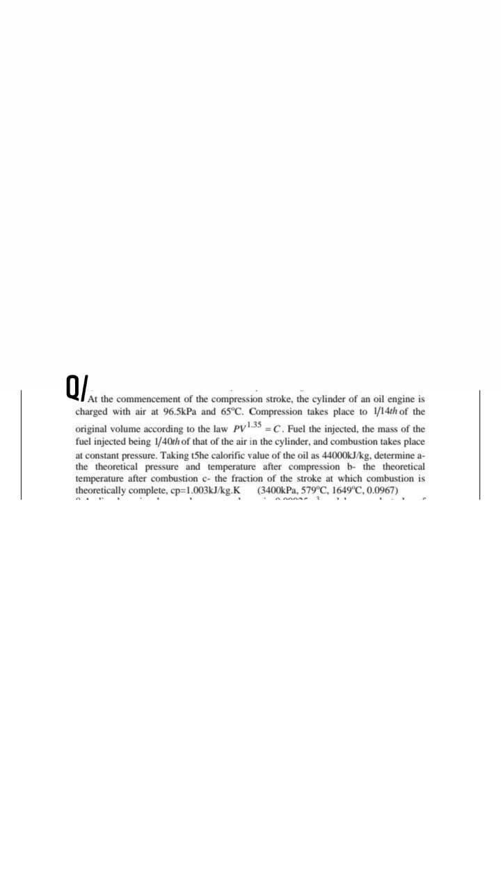 QIAt the commencement of the compression stroke, the cylinder of an oil engine is
charged with air at 96.5kPa and 65°C. Compression takes place to 1/14th of the
original volume according to the law PV.35 =C. Fuel the injected, the mass of the
fuel injected being 1/40th of that of the air in the cylinder, and combustion takes place
at constant pressure. Taking t5he calorific value of the oil as 44000OKJ/kg, determine a-
the theoretical pressure and temperature after compression b- the theoretical
temperature after combustion c- the fraction of the stroke at which combustion is
theoretically complete, cp=1.003KJ/kg.K
(3400kPa, 579°C, 1649°C, 0.0967)
